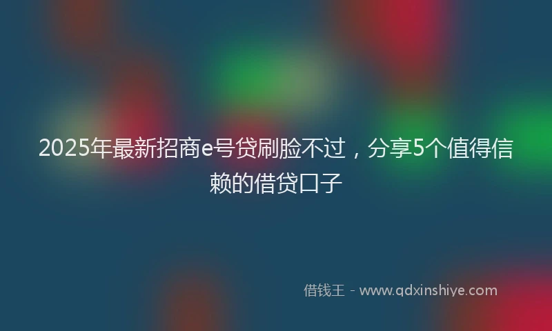 2025年最新招商e号贷刷脸不过，分享5个值得信赖的借贷口子