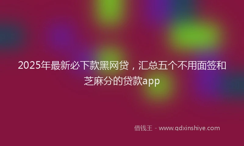 2025年最新必下款黑网贷，汇总五个不用面签和芝麻分的贷款app