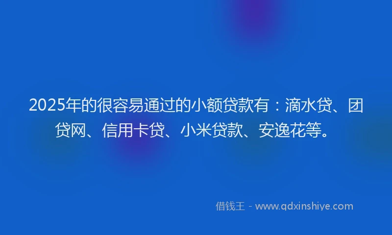 2025年的很容易通过的小额贷款有：滴水贷、团贷网、信用卡贷、小米贷款、安逸花等。