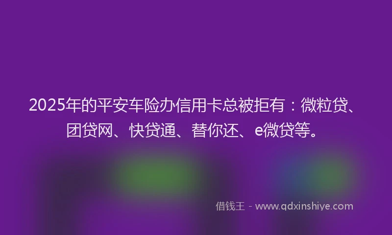 2025年的平安车险办信用卡总被拒有：微粒贷、团贷网、快贷通、替你还、e微贷等。