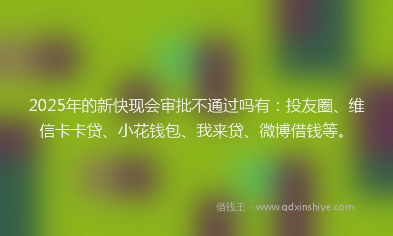 2025年的新快现会审批不通过吗有：投友圈、维信卡卡贷、小花钱包、我来贷、微博借钱等。