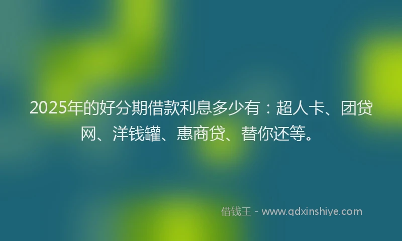 2025年的好分期借款利息多少有：超人卡、团贷网、洋钱罐、惠商贷、替你还等。