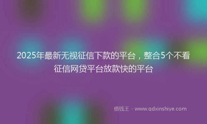 2025年最新无视征信下款的平台，整合5个不看征信网贷平台放款快的平台
