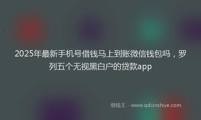 2025年最新手机号借钱马上到账微信钱包吗，罗列五个无视黑白户的贷款app