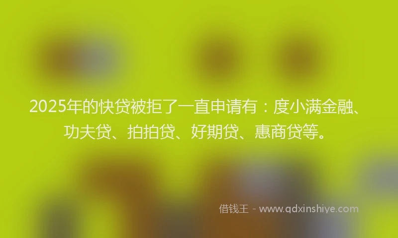 2025年的快贷被拒了一直申请有：度小满金融、功夫贷、拍拍贷、好期贷、惠商贷等。