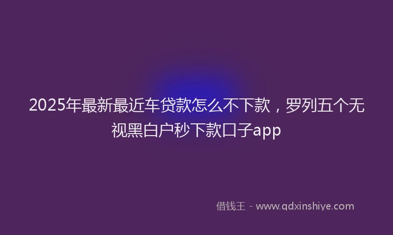 2025年最新最近车贷款怎么不下款，罗列五个无视黑白户秒下款口子app