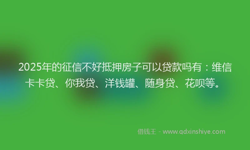 2025年的征信不好抵押房子可以贷款吗有：维信卡卡贷、你我贷、洋钱罐、随身贷、花呗等。
