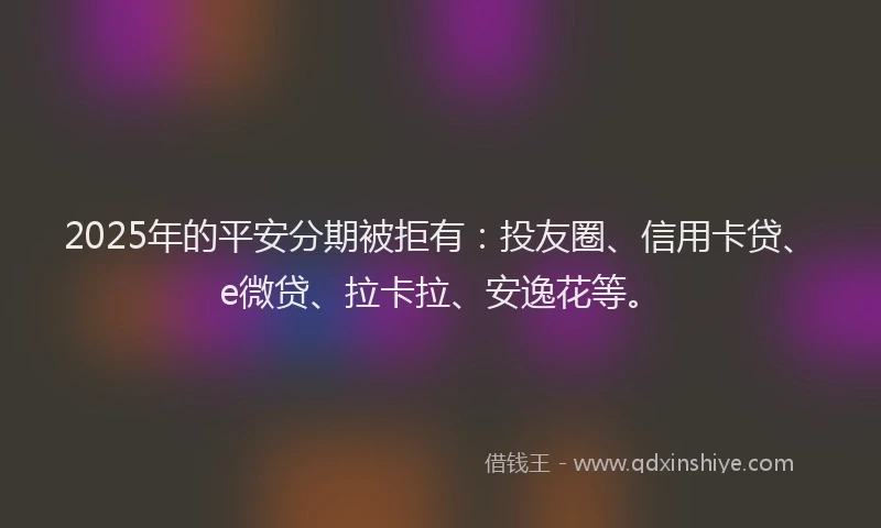 2025年的平安分期被拒有：投友圈、信用卡贷、e微贷、拉卡拉、安逸花等。