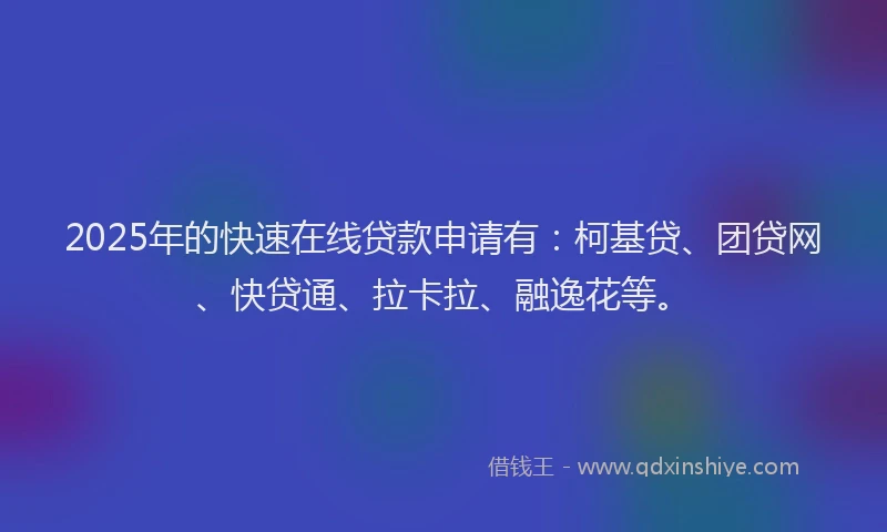 2025年的快速在线贷款申请有：柯基贷、团贷网、快贷通、拉卡拉、融逸花等。