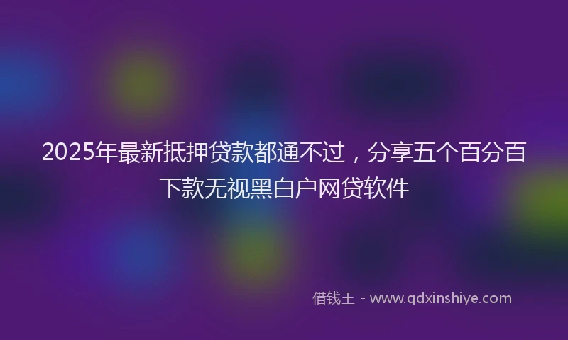 2025年最新抵押贷款都通不过，分享五个百分百下款无视黑白户网贷软件
