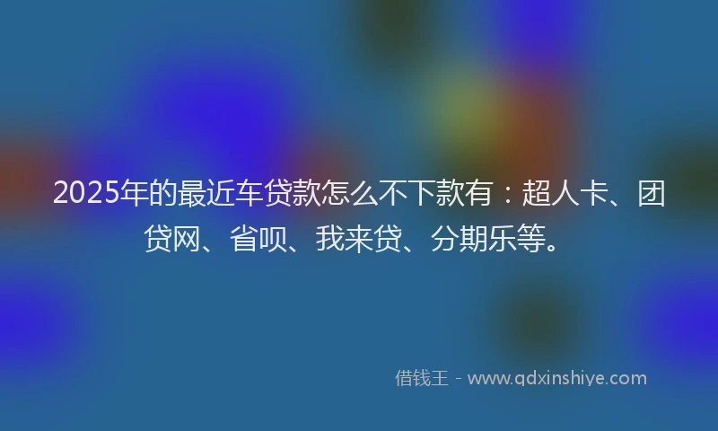 2025年的最近车贷款怎么不下款有：超人卡、团贷网、省呗、我来贷、分期乐等。