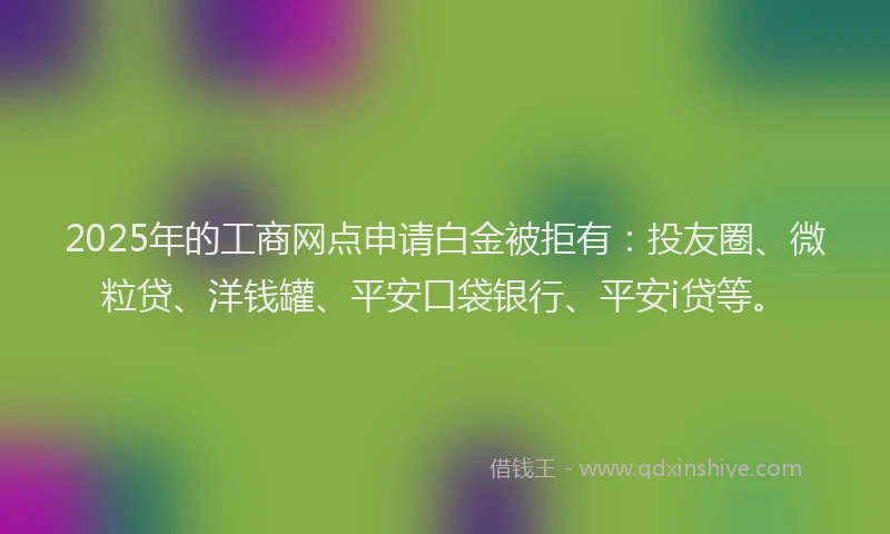 2025年的工商网点申请白金被拒有：投友圈、微粒贷、洋钱罐、平安口袋银行、平安i贷等。