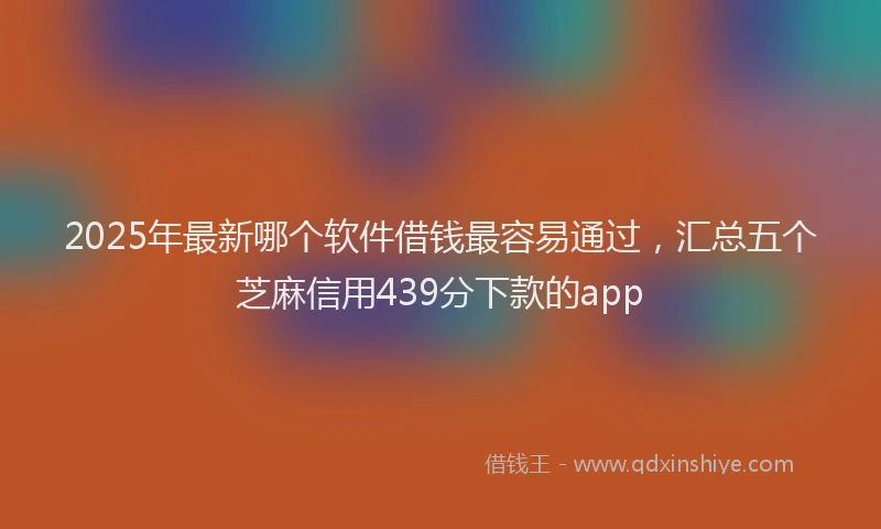 2025年最新哪个软件借钱最容易通过，汇总五个芝麻信用439分下款的app