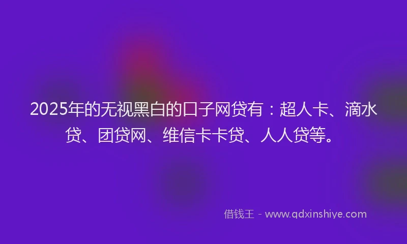 2025年的无视黑白的口子网贷有：超人卡、滴水贷、团贷网、维信卡卡贷、人人贷等。