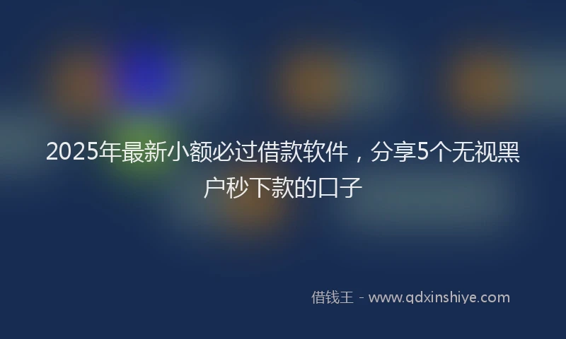 2025年最新小额必过借款软件，分享5个无视黑户秒下款的口子
