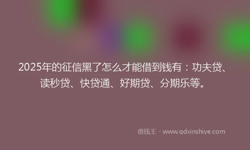 2025年的征信黑了怎么才能借到钱有：功夫贷、读秒贷、快贷通、好期贷、分期乐等。