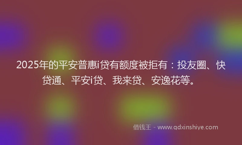 2025年的平安普惠i贷有额度被拒有：投友圈、快贷通、平安i贷、我来贷、安逸花等。