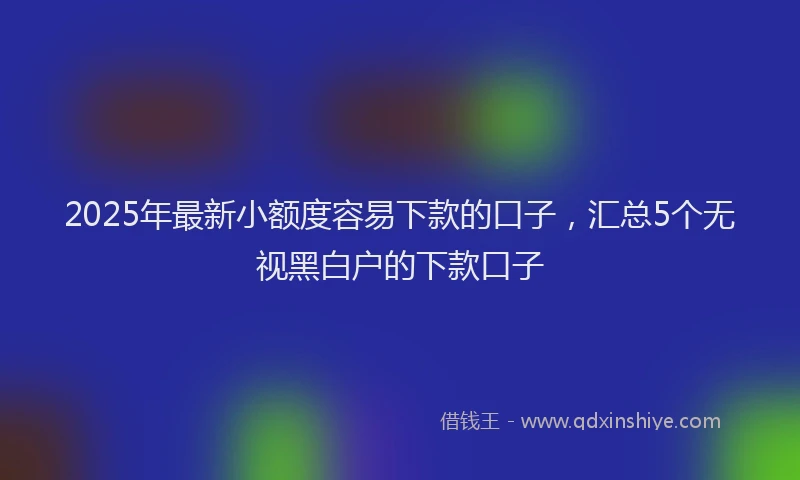2025年最新小额度容易下款的口子，汇总5个无视黑白户的下款口子
