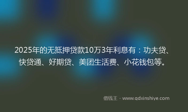 2025年的无抵押贷款10万3年利息有：功夫贷、快贷通、好期贷、美团生活费、小花钱包等。
