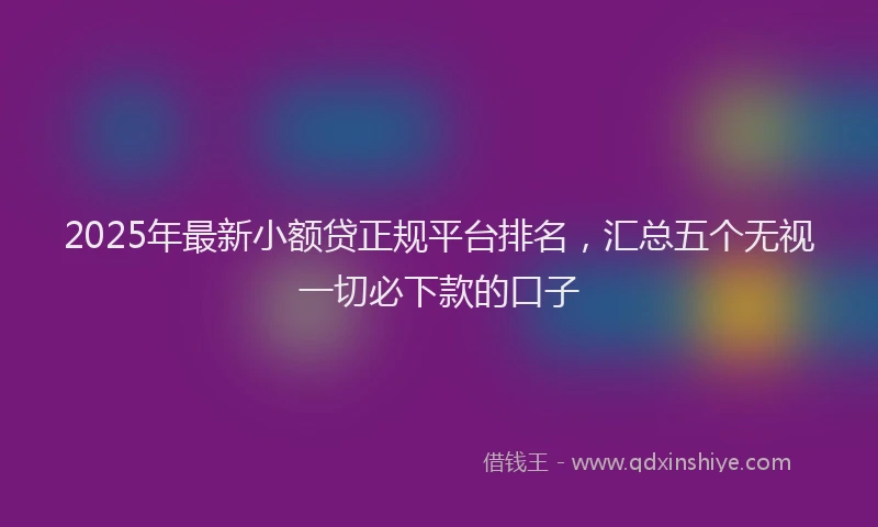 2025年最新小额贷正规平台排名，汇总五个无视一切必下款的口子