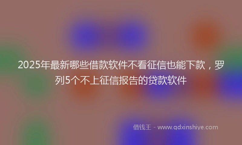 2025年最新哪些借款软件不看征信也能下款，罗列5个不上征信报告的贷款软件