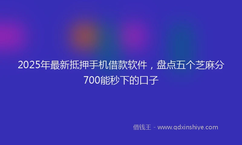 2025年最新抵押手机借款软件，盘点五个芝麻分700能秒下的口子
