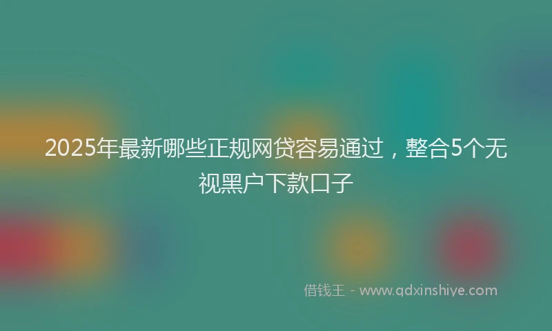 2025年最新哪些正规网贷容易通过，整合5个无视黑户下款口子