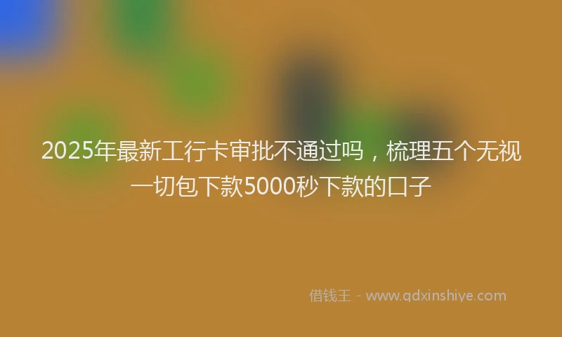 2025年最新工行卡审批不通过吗，梳理五个无视一切包下款5000秒下款的口子