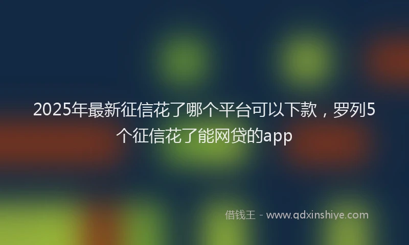 2025年最新征信花了哪个平台可以下款，罗列5个征信花了能网贷的app