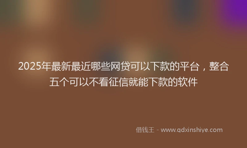 2025年最新最近哪些网贷可以下款的平台，整合五个可以不看征信就能下款的软件