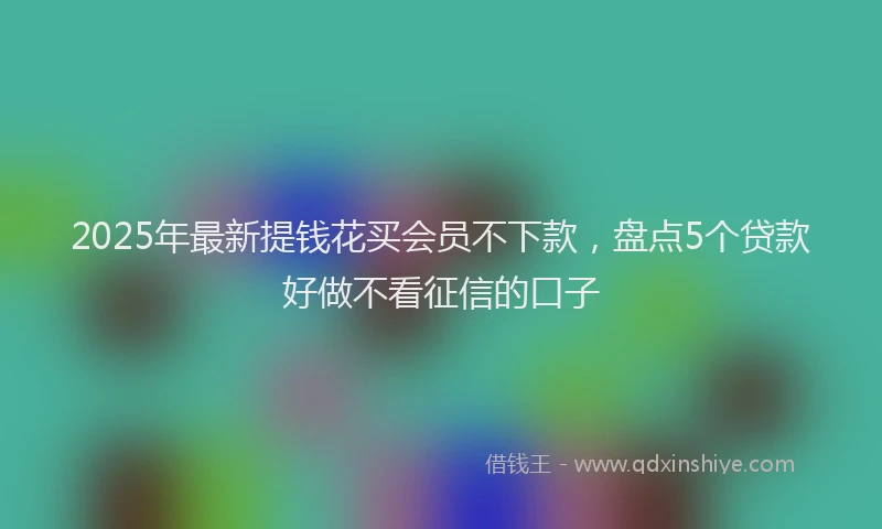 2025年最新提钱花买会员不下款，盘点5个贷款好做不看征信的口子