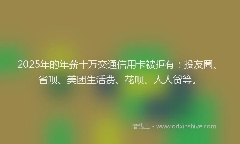 2025年的年薪十万交通信用卡被拒有：投友圈、省呗、美团生活费、花呗、人人贷等。
