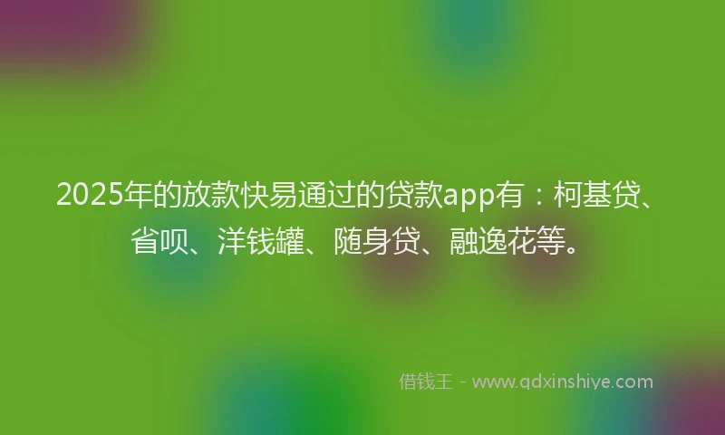 2025年的放款快易通过的贷款app有：柯基贷、省呗、洋钱罐、随身贷、融逸花等。
