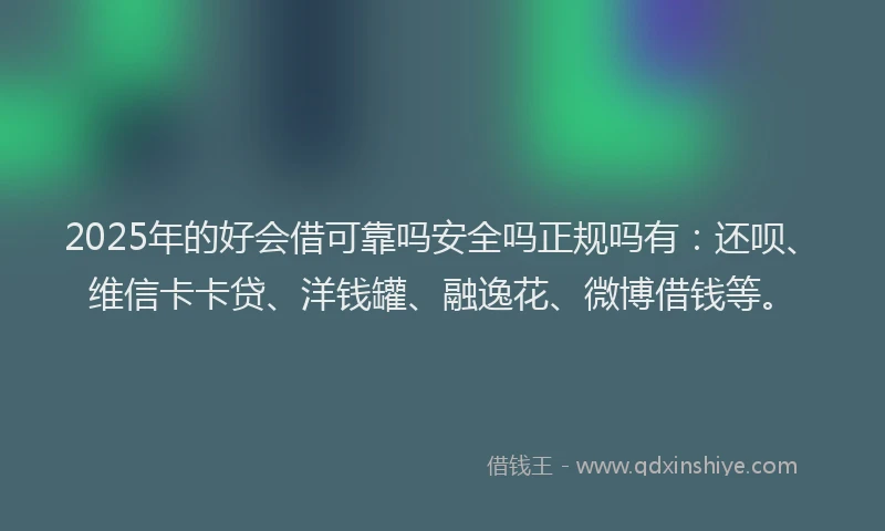 2025年的好会借可靠吗安全吗正规吗有：还呗、维信卡卡贷、洋钱罐、融逸花、微博借钱等。