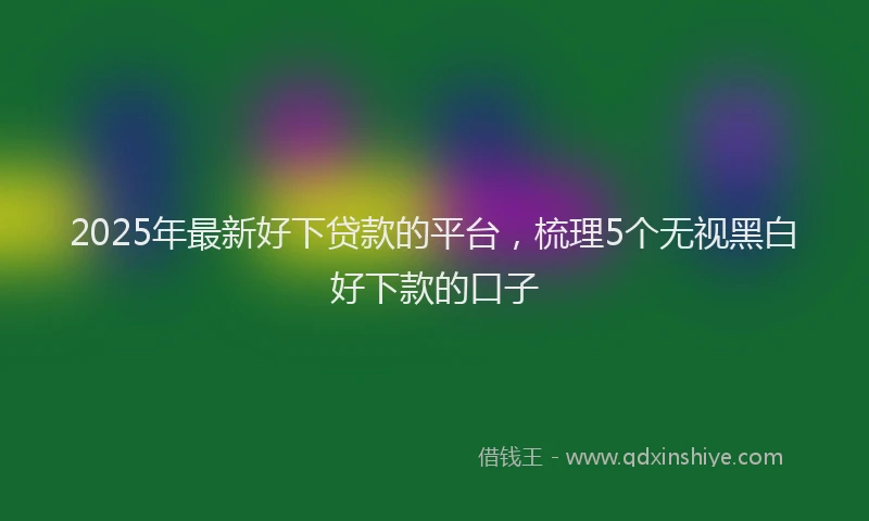 2025年最新好下贷款的平台，梳理5个无视黑白好下款的口子