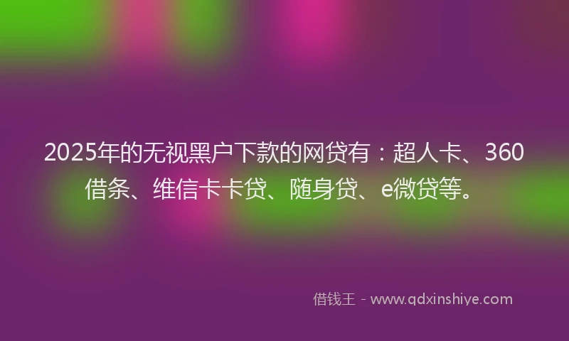 2025年的无视黑户下款的网贷有：超人卡、360借条、维信卡卡贷、随身贷、e微贷等。