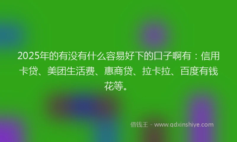 2025年的有没有什么容易好下的口子啊有：信用卡贷、美团生活费、惠商贷、拉卡拉、百度有钱花等。