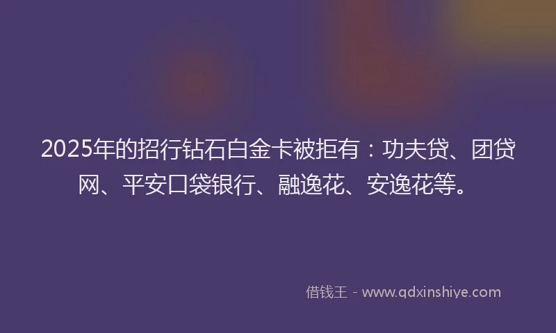 2025年的招行钻石白金卡被拒有：功夫贷、团贷网、平安口袋银行、融逸花、安逸花等。