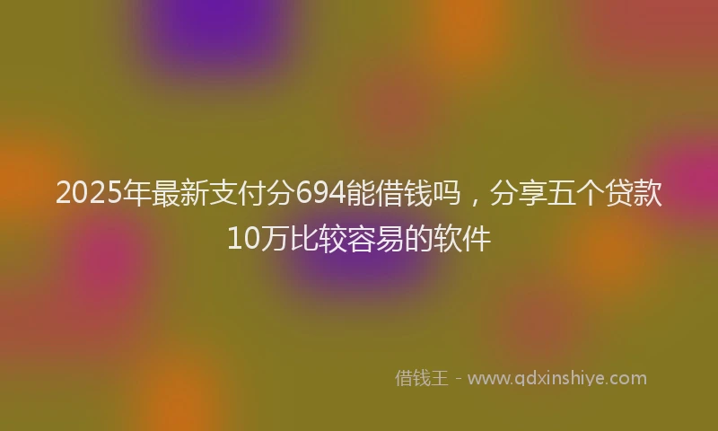 2025年最新支付分694能借钱吗，分享五个贷款10万比较容易的软件