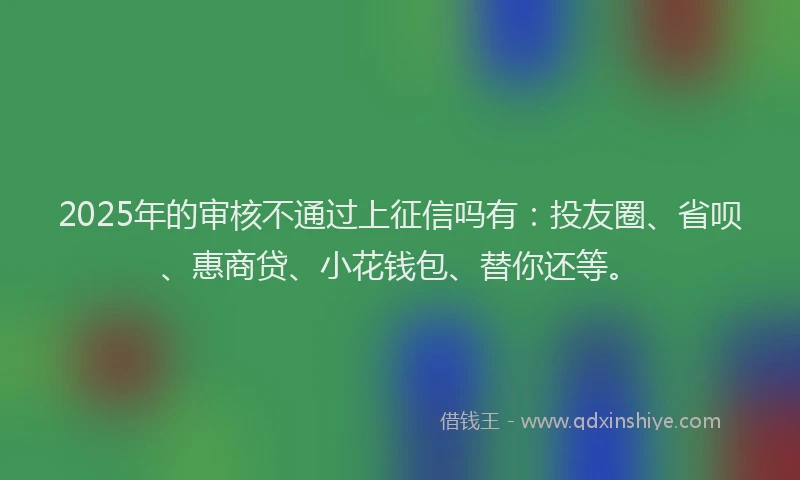 2025年的审核不通过上征信吗有：投友圈、省呗、惠商贷、小花钱包、替你还等。