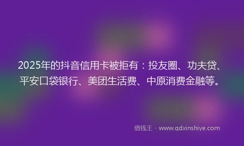 2025年的抖音信用卡被拒有：投友圈、功夫贷、平安口袋银行、美团生活费、中原消费金融等。