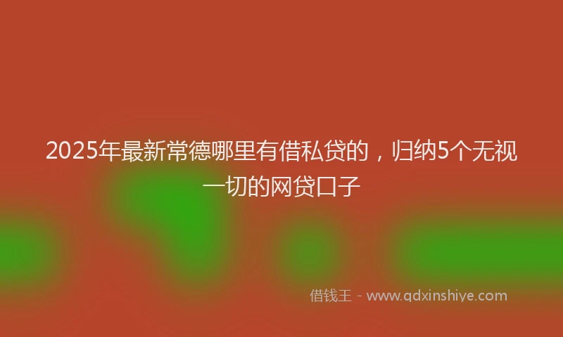 2025年最新常德哪里有借私贷的，归纳5个无视一切的网贷口子