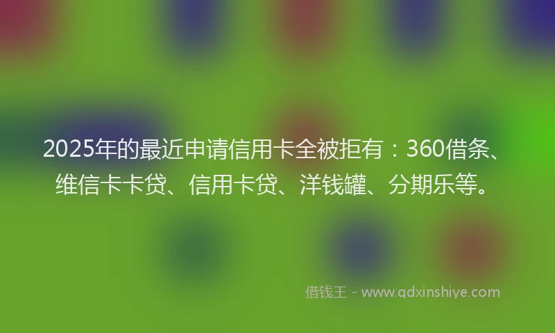2025年的最近申请信用卡全被拒有：360借条、维信卡卡贷、信用卡贷、洋钱罐、分期乐等。