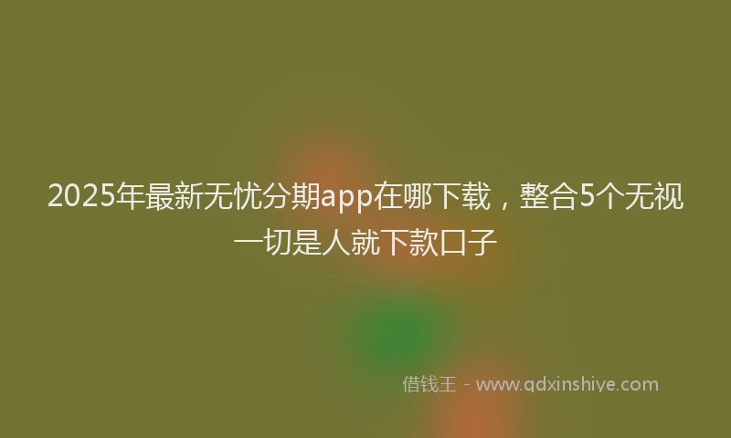 2025年最新无忧分期app在哪下载，整合5个无视一切是人就下款口子