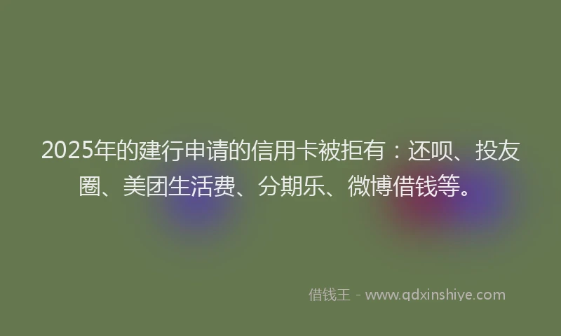 2025年的建行申请的信用卡被拒有：还呗、投友圈、美团生活费、分期乐、微博借钱等。