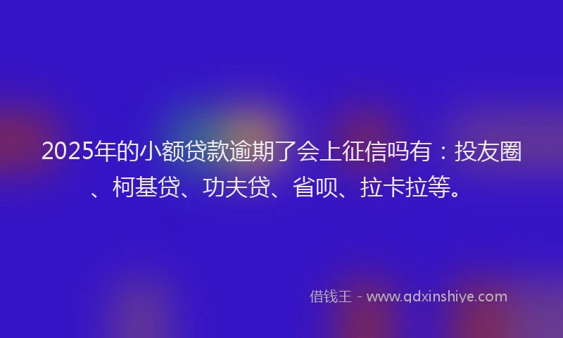 2025年的小额贷款逾期了会上征信吗有：投友圈、柯基贷、功夫贷、省呗、拉卡拉等。