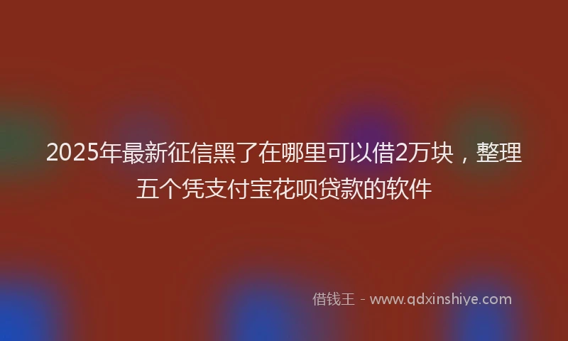 2025年最新征信黑了在哪里可以借2万块，整理五个凭支付宝花呗贷款的软件