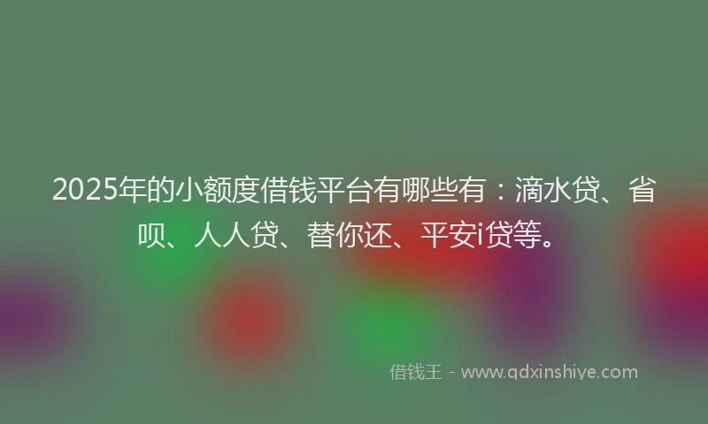 2025年的小额度借钱平台有哪些有：滴水贷、省呗、人人贷、替你还、平安i贷等。