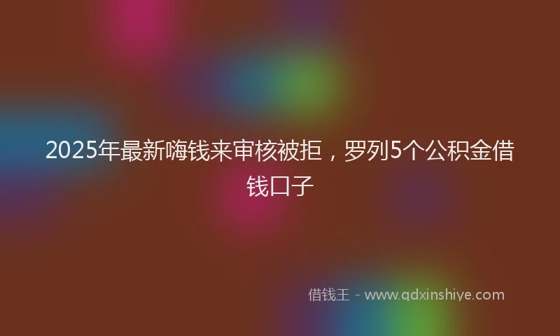 2025年最新嗨钱来审核被拒，罗列5个公积金借钱口子