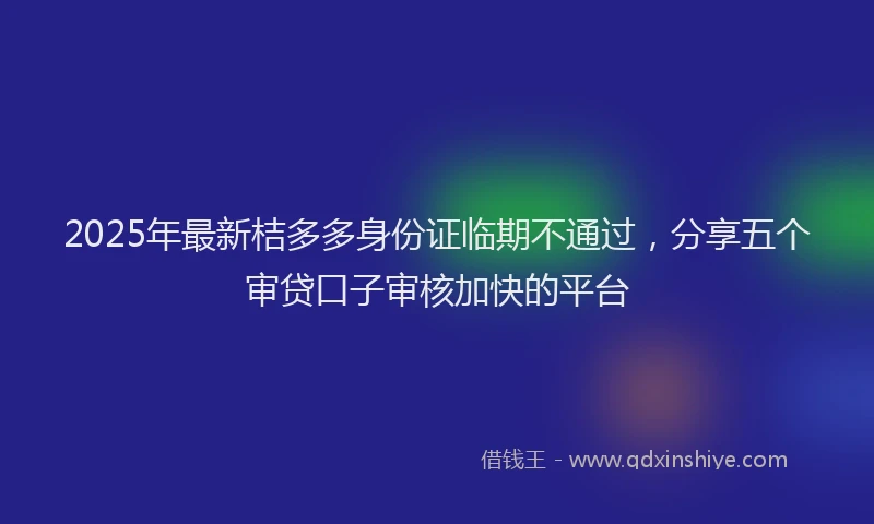 2025年最新桔多多身份证临期不通过，分享五个审贷口子审核加快的平台